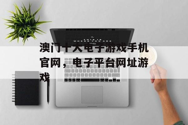 澳门十大电子游戏手机官网，电子平台网址游戏